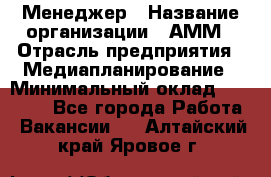 Менеджер › Название организации ­ АММ › Отрасль предприятия ­ Медиапланирование › Минимальный оклад ­ 30 000 - Все города Работа » Вакансии   . Алтайский край,Яровое г.